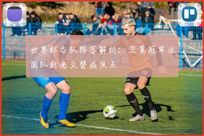 世界杯各队阵容解析:卫冕冠军法国队新老交替成焦点