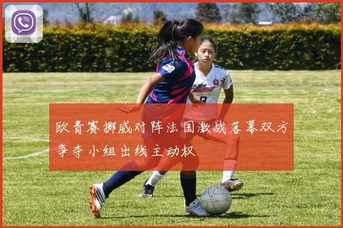 欧青赛挪威对阵法国激战落幕双方争夺小组出线主动权