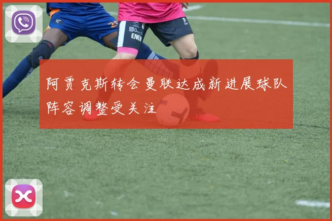 阿贾克斯转会曼联达成新进展球队阵容调整受关注