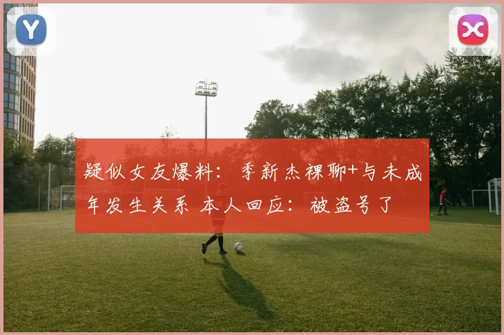 疑似女友爆料：季新杰裸聊+与未成年发生关系 本人回应：被盗号了