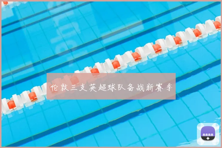 伦敦三支英超球队备战新赛季