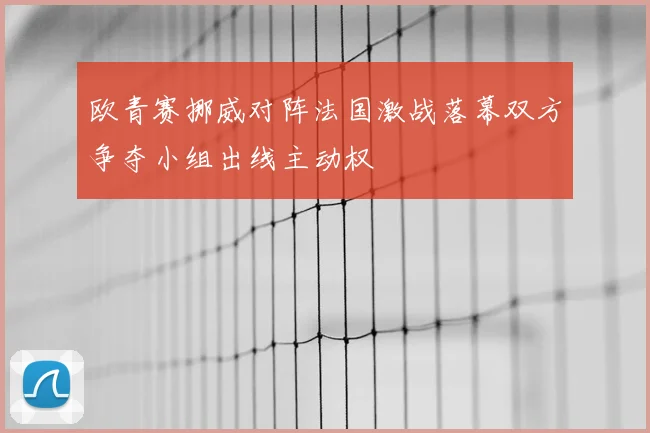 欧青赛挪威对阵法国激战落幕双方争夺小组出线主动权
