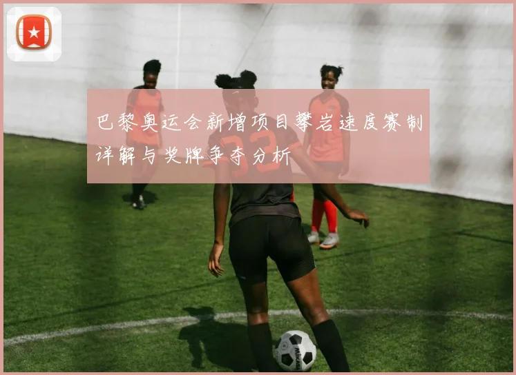 巴黎奥运会新增项目攀岩速度赛制详解与奖牌争夺分析