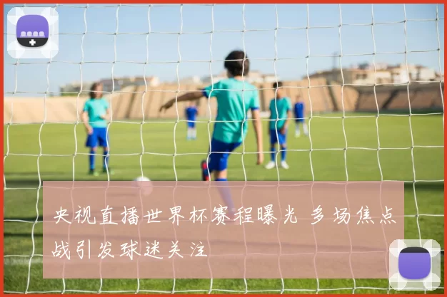 央视直播世界杯赛程曝光 多场焦点战引发球迷关注