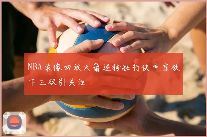 NBA录像回放火箭逆转独行侠申京砍下三双引关注