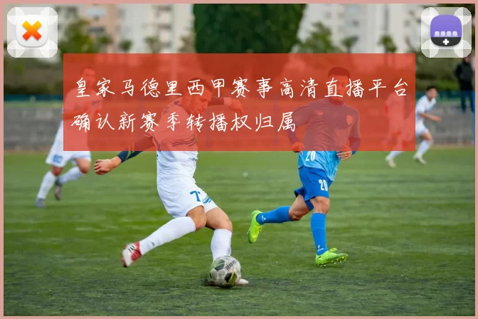 皇家马德里西甲赛事高清直播平台确认新赛季转播权归属