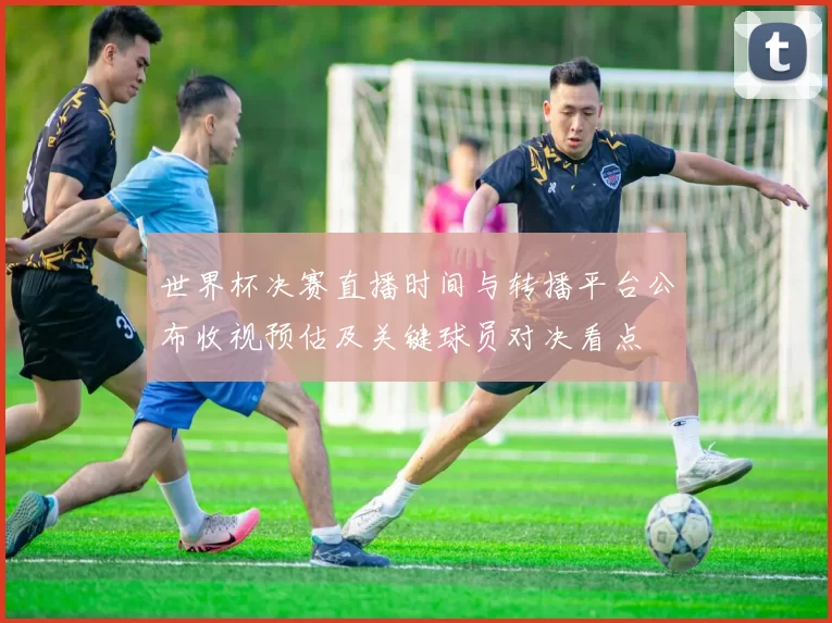 世界杯决赛直播时间与转播平台公布收视预估及关键球员对决看点