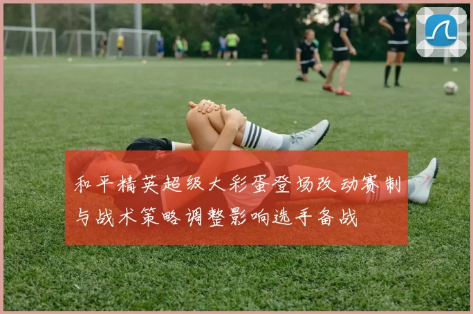 和平精英超级大彩蛋登场改动赛制与战术策略调整影响选手备战