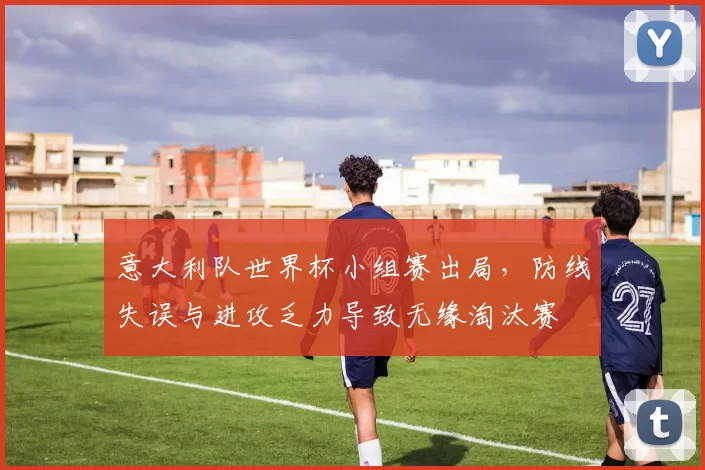 意大利队世界杯小组赛出局，防线失误与进攻乏力导致无缘淘汰赛