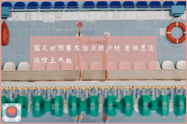 国足世预赛客场力拼沙特 晋级悬念延续至两轮