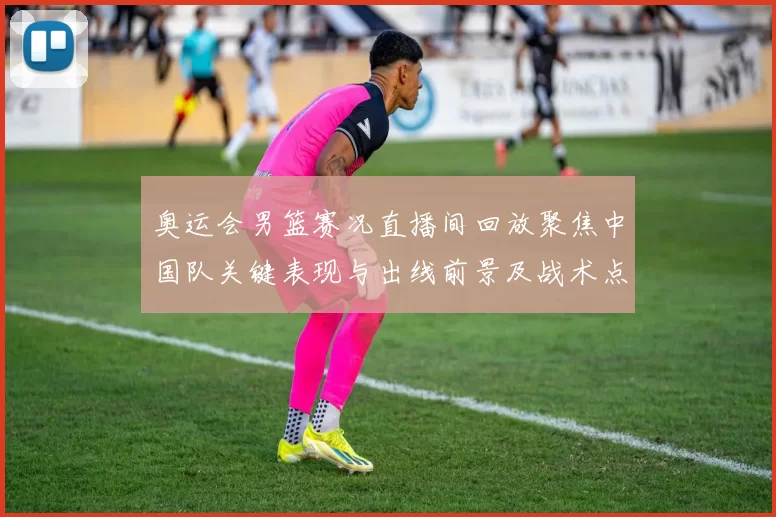 奥运会男篮赛况直播间回放聚焦中国队关键表现与出线前景及战术点评