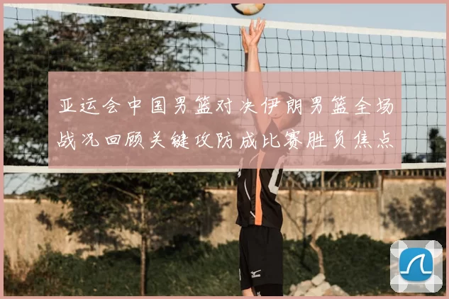 亚运会中国男篮对决伊朗男篮全场战况回顾关键攻防成比赛胜负焦点