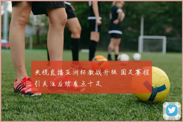 央视直播亚洲杯激战升级 国足赛程引关注后续看点十足