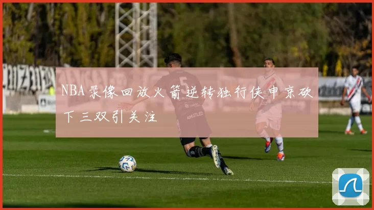 NBA录像回放火箭逆转独行侠申京砍下三双引关注