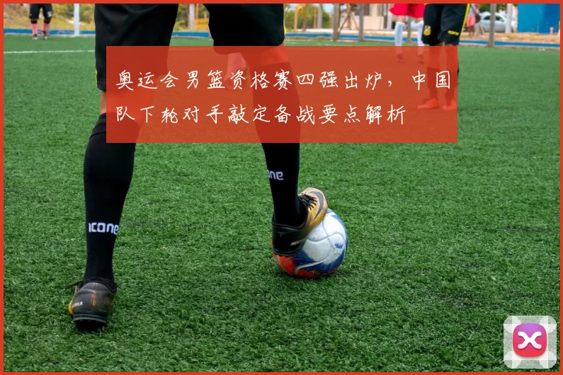 奥运会男篮资格赛四强出炉，中国队下轮对手敲定备战要点解析
