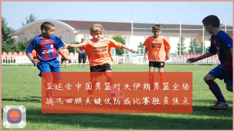 亚运会中国男篮对决伊朗男篮全场战况回顾关键攻防成比赛胜负焦点