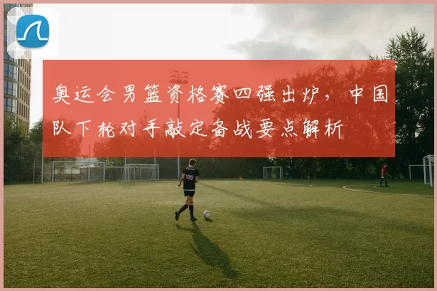 奥运会男篮资格赛四强出炉，中国队下轮对手敲定备战要点解析