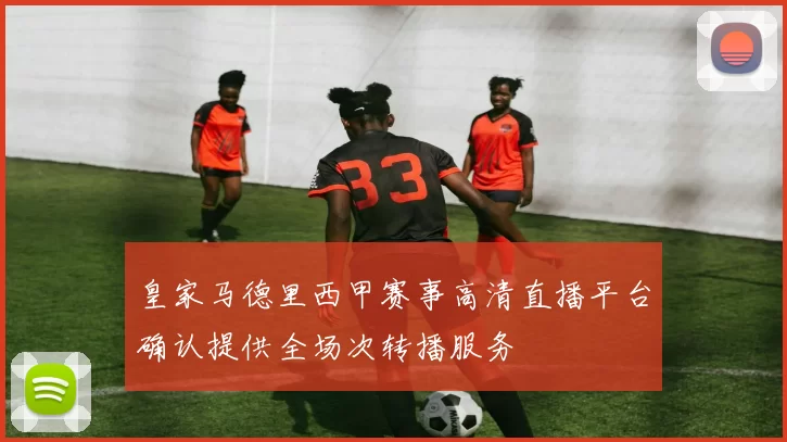 皇家马德里西甲赛事高清直播平台确认提供全场次转播服务