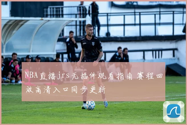 NBA直播jrs无插件观看指南 赛程回放高清入口同步更新
