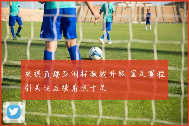 央视直播亚洲杯激战升级 国足赛程引关注后续看点十足