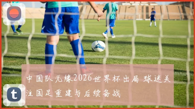 中国队无缘2026世界杯出局 球迷关注国足重建与后续备战
