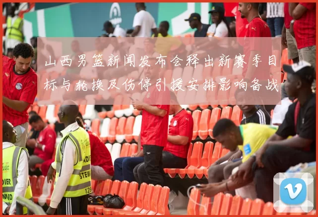 山西男篮新闻发布会释出新赛季目标与轮换及伤停引援安排影响备战