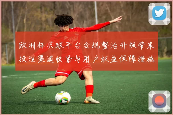 欧洲杯买球平台合规整治升级带来投注渠道收紧与用户权益保障措施