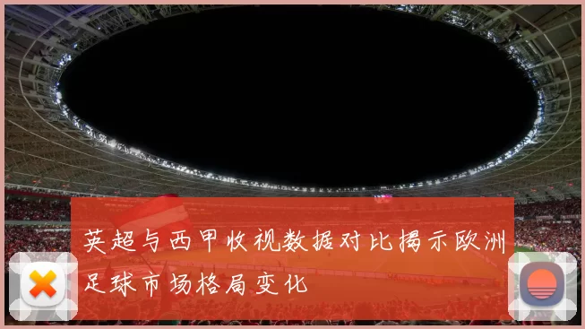 英超与西甲收视数据对比揭示欧洲足球市场格局变化