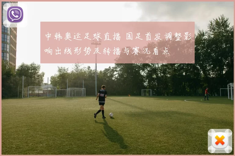 中韩奥运足球直播 国足首发调整影响出线形势及转播与赛况看点
