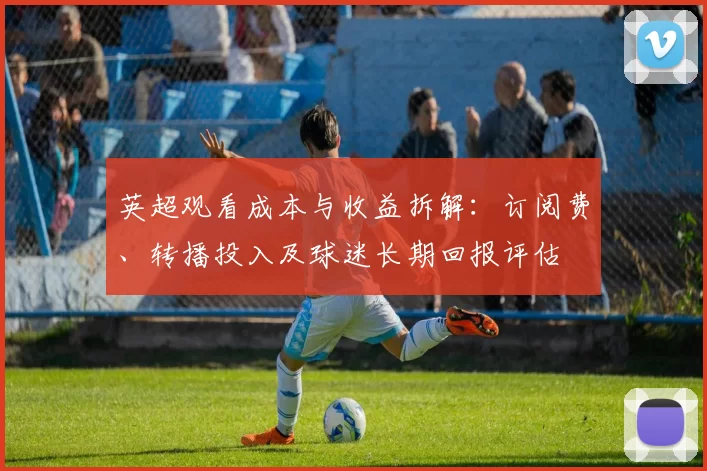英超观看成本与收益拆解：订阅费、转播投入及球迷长期回报评估