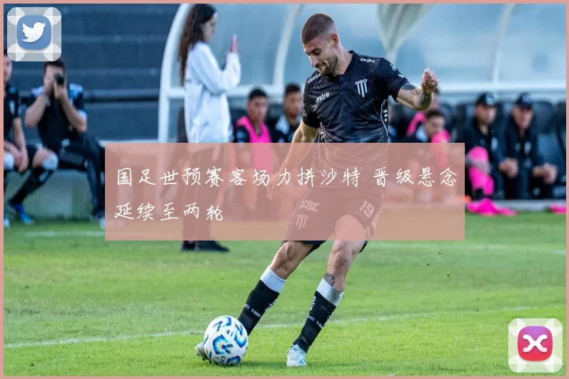 国足世预赛客场力拼沙特 晋级悬念延续至两轮