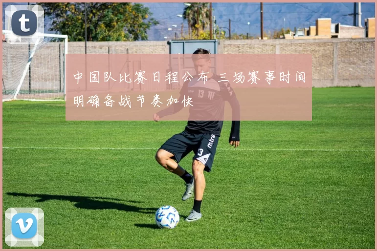 中国队比赛日程公布 三场赛事时间明确备战节奏加快