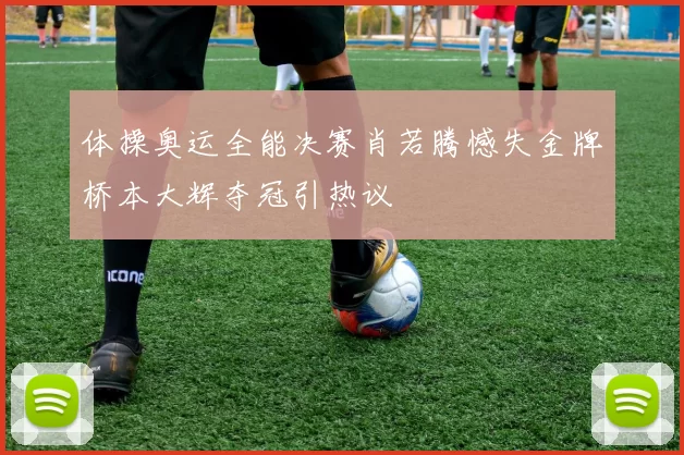体操奥运全能决赛肖若腾憾失金牌桥本大辉夺冠引热议
