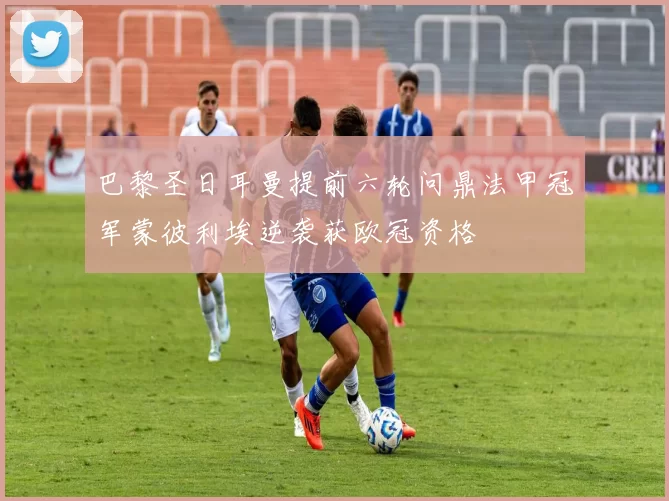 巴黎圣日耳曼提前六轮问鼎法甲冠军蒙彼利埃逆袭获欧冠资格