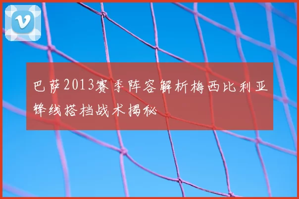 巴萨2013赛季阵容解析梅西比利亚锋线搭档战术揭秘