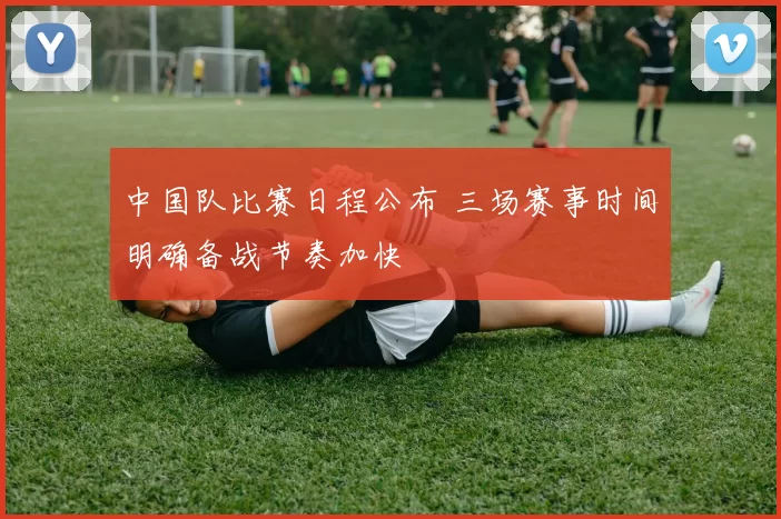 中国队比赛日程公布 三场赛事时间明确备战节奏加快