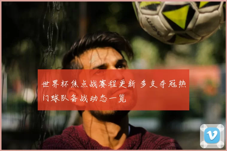 世界杯焦点战赛程更新 多支夺冠热门球队备战动态一览