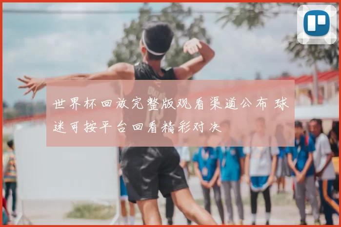 世界杯回放完整版观看渠道公布 球迷可按平台回看精彩对决